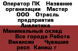 Оператор ПК › Название организации ­ Мастер, ООО › Отрасль предприятия ­ Аналитика › Минимальный оклад ­ 70 000 - Все города Работа » Вакансии   . Чувашия респ.,Канаш г.